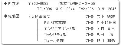 [所在地]〒860-0082 熊本市池田2-6-55 Tel:096-319-2044 Fax:096-319-2045 [組織図] F&M事業部:部長 岩下鉄雄, F&M営業部:部長 丸小野良司, エンジニアリング部:部長 岡村貞三, ファシリティ部:部長 坂田集, フィールド部:部長 樋口和男